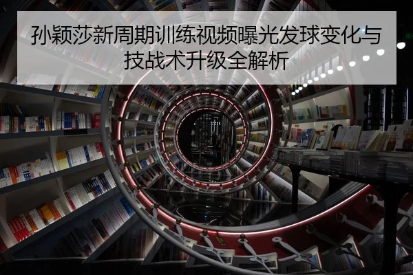 孙颖莎新周期训练视频曝光发球变化与技战术升级全解析